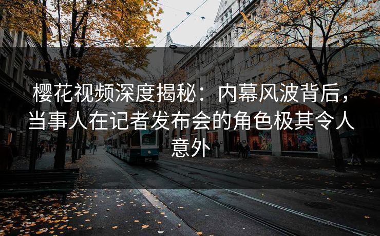 樱花视频深度揭秘：内幕风波背后，当事人在记者发布会的角色极其令人意外