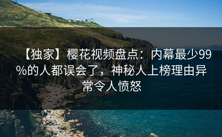 【独家】樱花视频盘点：内幕最少99%的人都误会了，神秘人上榜理由异常令人愤怒