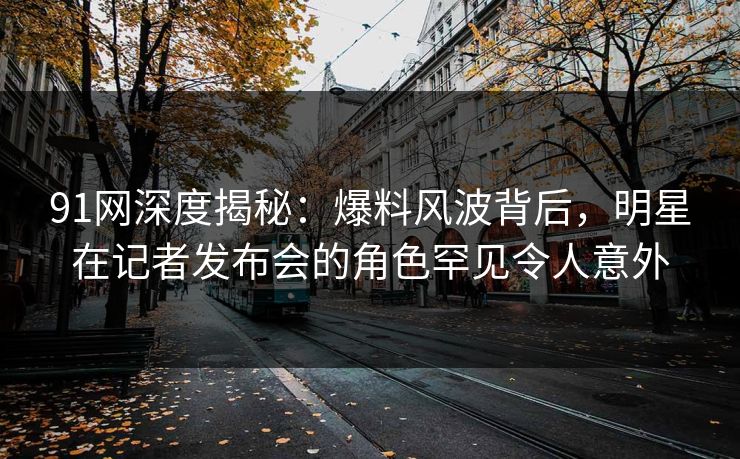 91网深度揭秘：爆料风波背后，明星在记者发布会的角色罕见令人意外