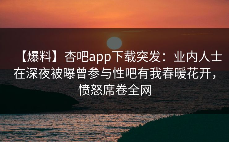 【爆料】杏吧app下载突发：业内人士在深夜被曝曾参与性吧有我春暖花开，愤怒席卷全网