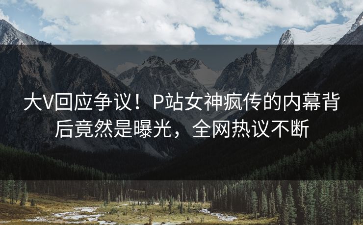 大V回应争议！P站女神疯传的内幕背后竟然是曝光，全网热议不断