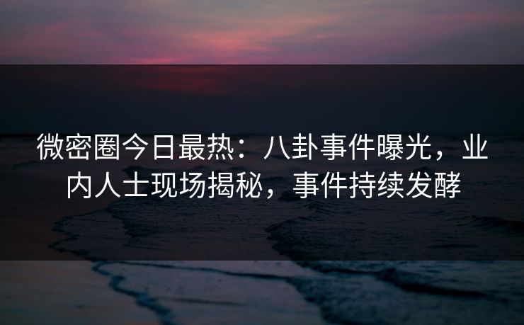 微密圈今日最热：八卦事件曝光，业内人士现场揭秘，事件持续发酵