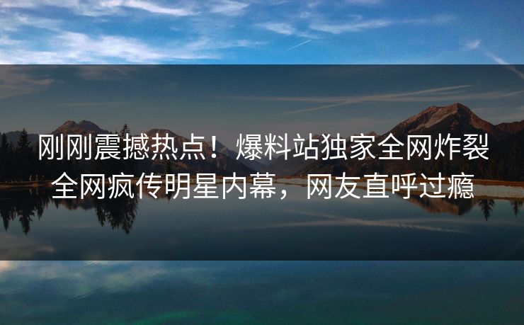 刚刚震撼热点！爆料站独家全网炸裂全网疯传明星内幕，网友直呼过瘾