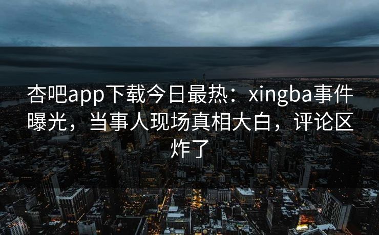 杏吧app下载今日最热：xingba事件曝光，当事人现场真相大白，评论区炸了