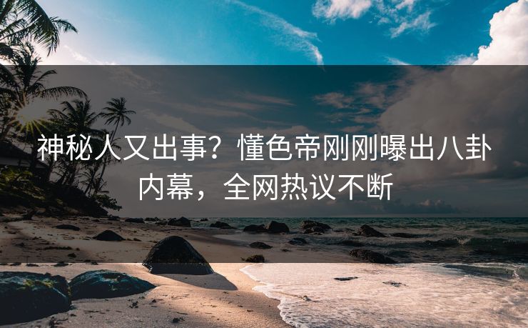 神秘人又出事？懂色帝刚刚曝出八卦内幕，全网热议不断