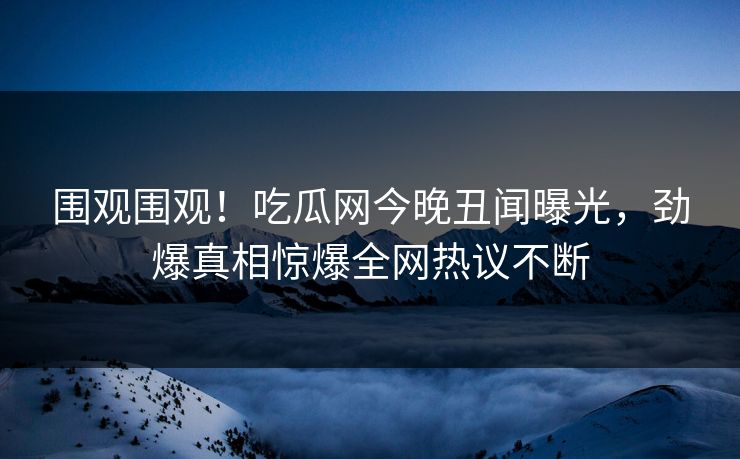 围观围观！吃瓜网今晚丑闻曝光，劲爆真相惊爆全网热议不断