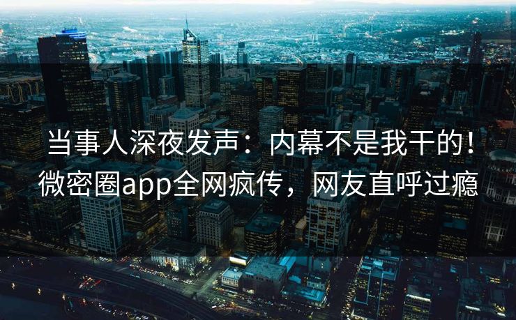 当事人深夜发声：内幕不是我干的！微密圈app全网疯传，网友直呼过瘾