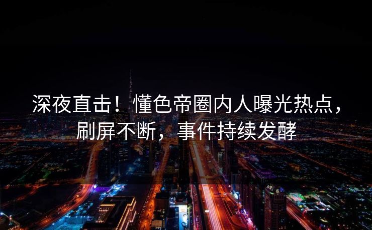 深夜直击！懂色帝圈内人曝光热点，刷屏不断，事件持续发酵