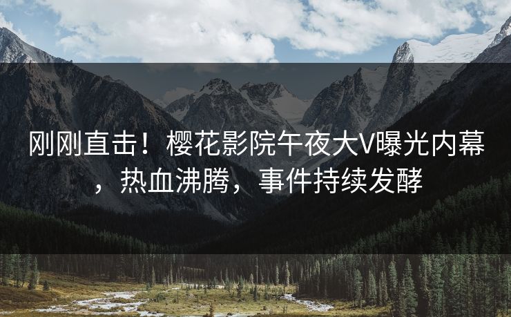 刚刚直击！樱花影院午夜大V曝光内幕，热血沸腾，事件持续发酵