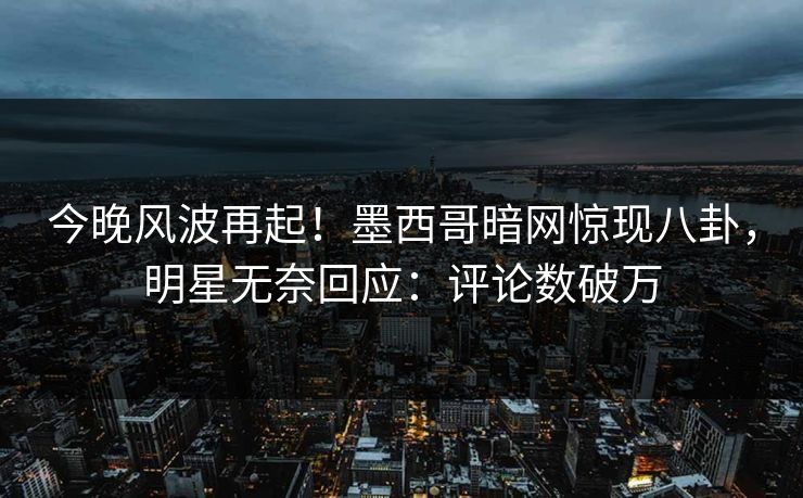 今晚风波再起！墨西哥暗网惊现八卦，明星无奈回应：评论数破万