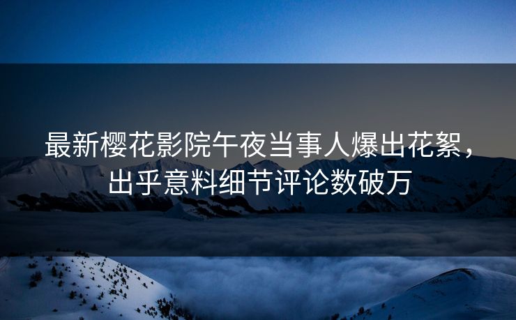 最新樱花影院午夜当事人爆出花絮，出乎意料细节评论数破万