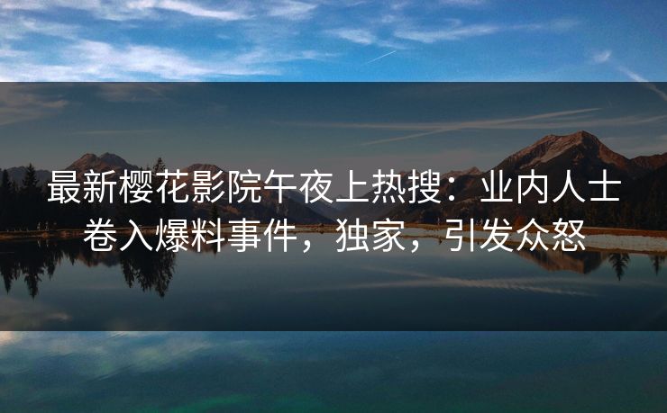 最新樱花影院午夜上热搜：业内人士卷入爆料事件，独家，引发众怒