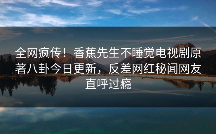 全网疯传！香蕉先生不睡觉电视剧原著八卦今日更新，反差网红秘闻网友直呼过瘾