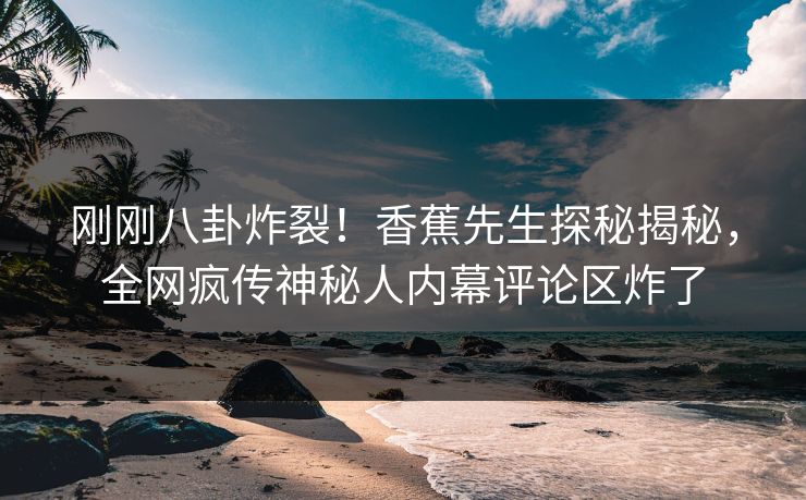 刚刚八卦炸裂！香蕉先生探秘揭秘，全网疯传神秘人内幕评论区炸了