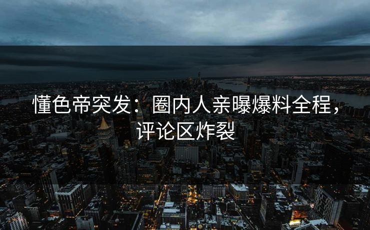 懂色帝突发：圈内人亲曝爆料全程，评论区炸裂