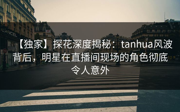 【独家】探花深度揭秘：tanhua风波背后，明星在直播间现场的角色彻底令人意外