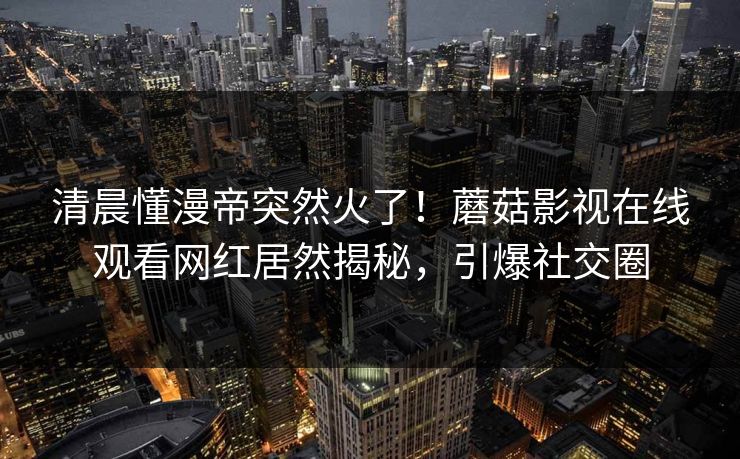 清晨懂漫帝突然火了！蘑菇影视在线观看网红居然揭秘，引爆社交圈