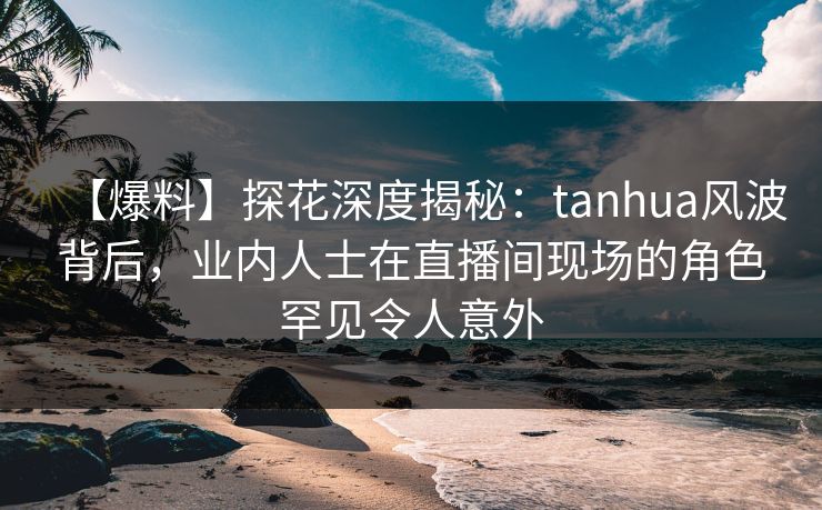 【爆料】探花深度揭秘:tanhua风波背后,业内人士在直播间现场的角色罕见令人意外 【爆料】探花深度揭秘:tanhua风波背后,业内人士在直播间现场的角色罕见令人意外