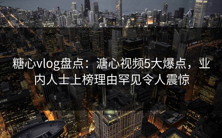 糖心vlog盘点：溏心视频5大爆点，业内人士上榜理由罕见令人震惊