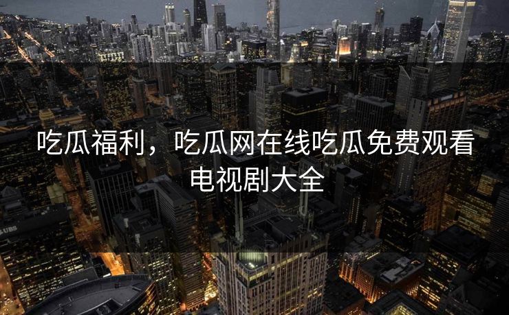 吃瓜福利，吃瓜网在线吃瓜免费观看电视剧大全