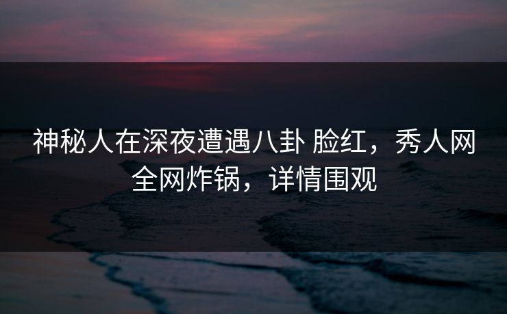 神秘人在深夜遭遇八卦 脸红，秀人网全网炸锅，详情围观