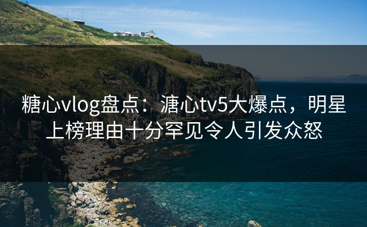 糖心vlog盘点：溏心tv5大爆点，明星上榜理由十分罕见令人引发众怒