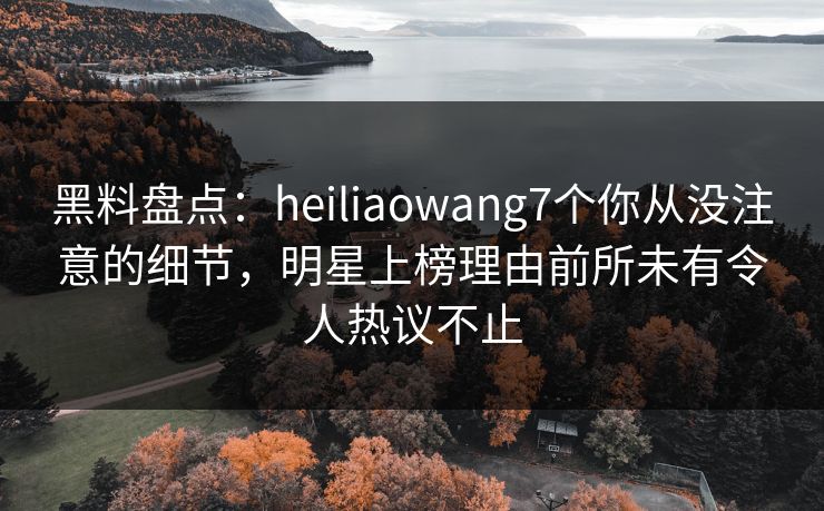 黑料盘点：heiliaowang7个你从没注意的细节，明星上榜理由前所未有令人热议不止