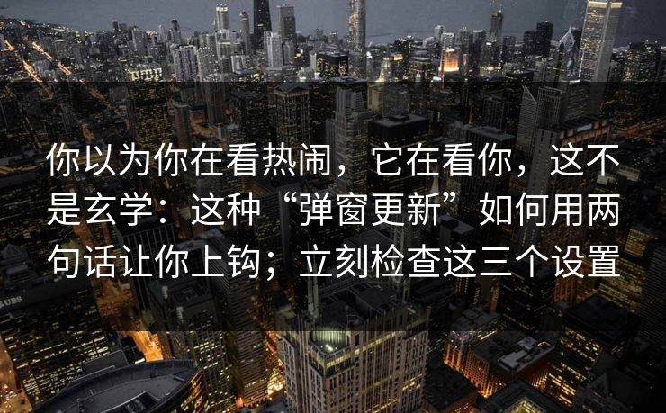 你以为你在看热闹，它在看你，这不是玄学：这种“弹窗更新”如何用两句话让你上钩；立刻检查这三个设置