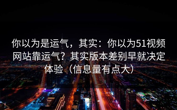 你以为是运气,其实:你以为51视频网站靠运气?其实版本差别早就决定体验(信息量有点大) 你以为是运气,其实:你以为51视频网站靠运气?其实版本差别早就决定体验(信息量有点大)