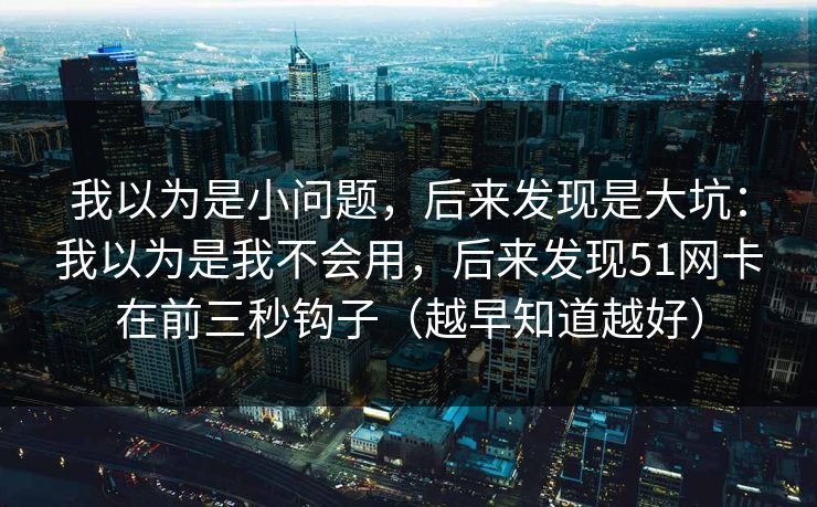 我以为是小问题，后来发现是大坑：我以为是我不会用，后来发现51网卡在前三秒钩子（越早知道越好）